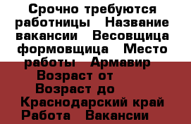 Срочно требуются работницы › Название вакансии ­ Весовщица,формовщица › Место работы ­ Армавир › Возраст от ­ 18 › Возраст до ­ 30 - Краснодарский край Работа » Вакансии   